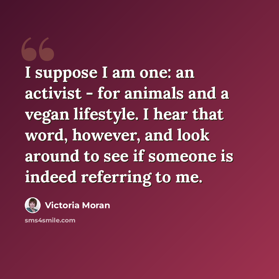“I suppose I am one: an activist - for animals and a vegan lifestyle. I hear that word, however, and look around to see if someone is indeed referring to me.” quote by Victoria Moran