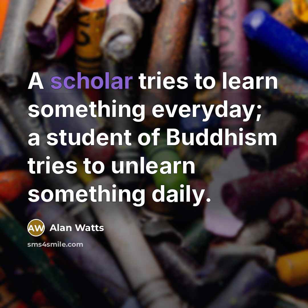 “A scholar tries to learn something everyday; a student of Buddhism tries to unlearn something daily.” quote by Alan Watts