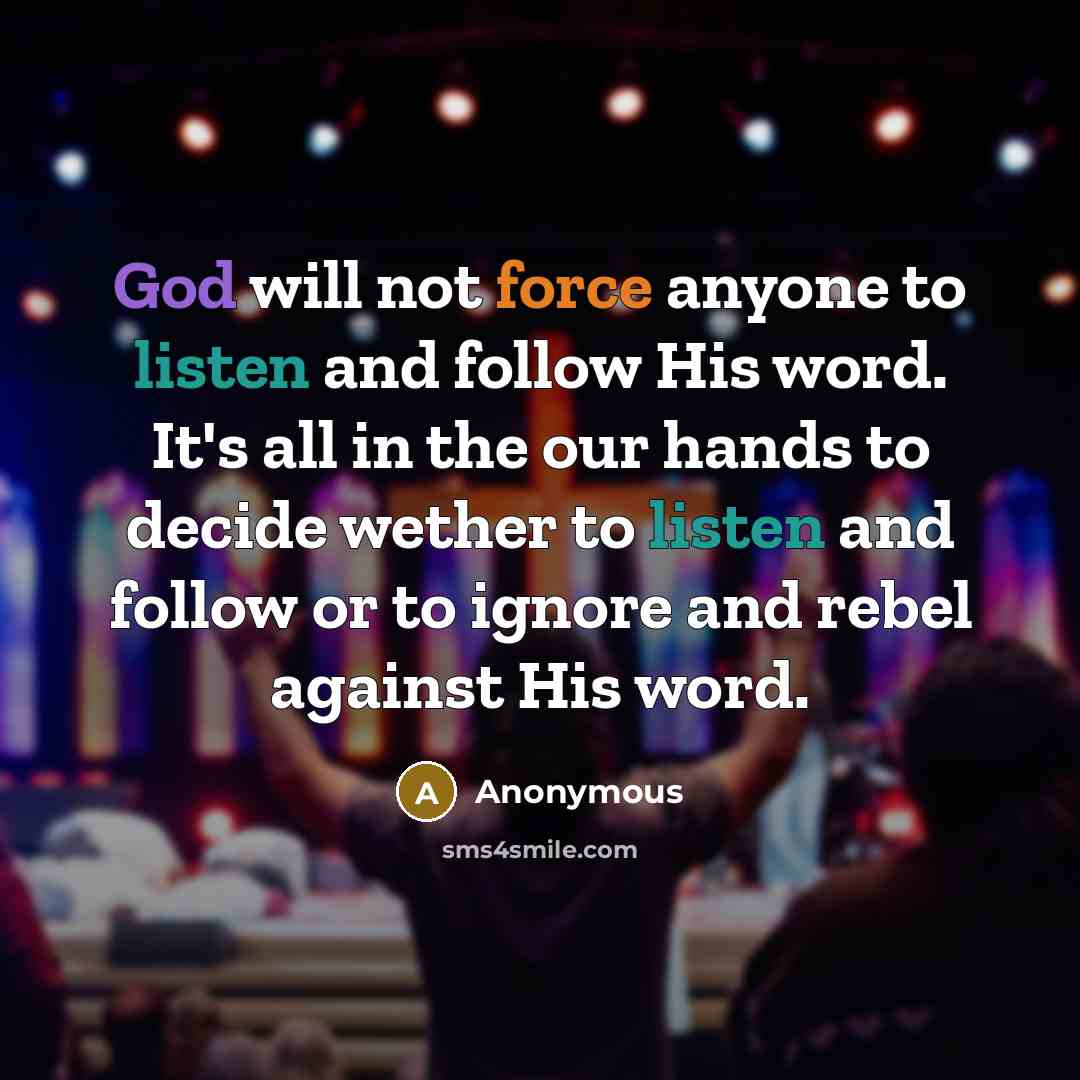 “God will not force anyone to listen and follow His word. It's all in the our hands to decide wether to listen and follow or to ignore and rebel against His word.” quote by Anonymous