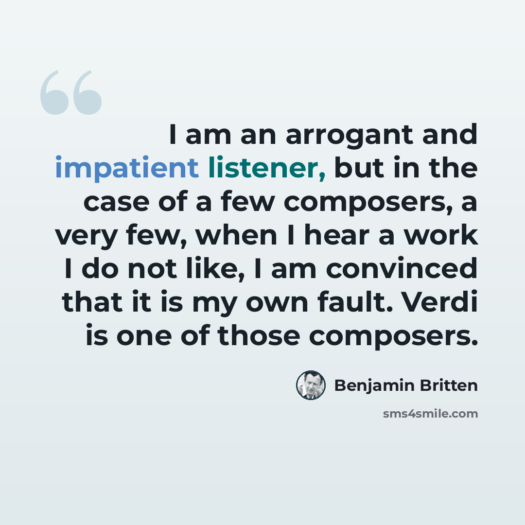 “I am an arrogant and impatient listener, but in the case of a few composers, a very few, when I hear a work I do not like, I am convinced that it is my own fault. Verdi is one of those composers.” quote by Benjamin Britten