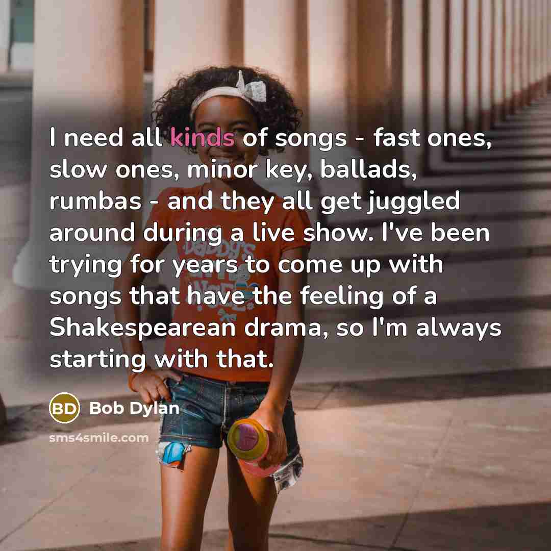 “I need all kinds of songs - fast ones, slow ones, minor key, ballads, rumbas - and they all get juggled around during a live show. I've been trying for years to come up with songs that have the feeling of a Shakespearean drama, so I'm always starting with that.” quote by Bob Dylan