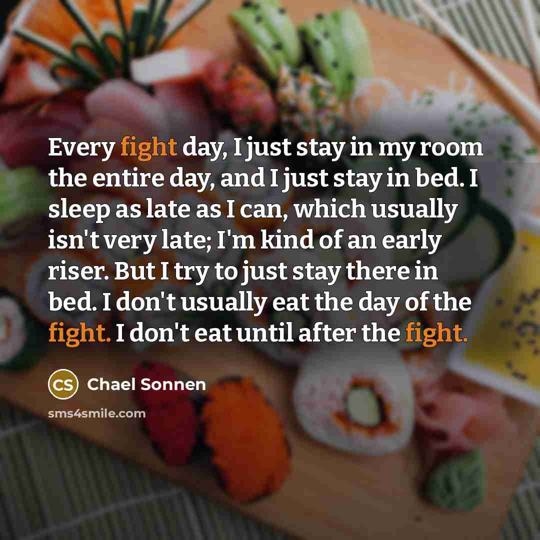 “Every fight day, I just stay in my room the entire day, and I just stay in bed. I sleep as late as I can, which usually isn't very late; I'm kind of an early riser. But I try to just stay there in bed. I don't usually eat the day of the fight. I don't eat until after the fight.” quote by Chael Sonnen