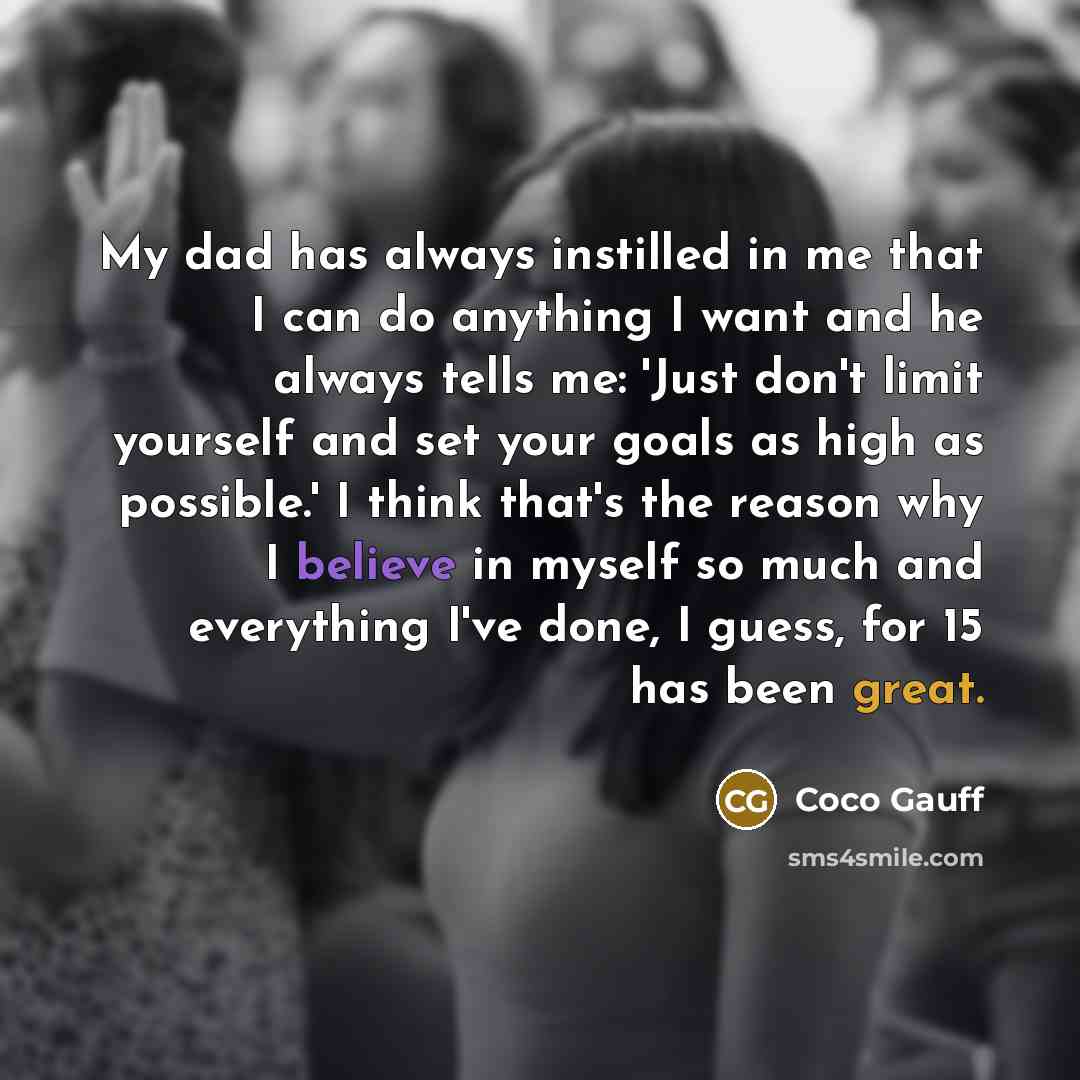 “My dad has always instilled in me that I can do anything I want and he always tells me: 'Just don't limit yourself and set your goals as high as possible.' I think that's the reason why I believe in myself so much and everything I've done, I guess, for 15 has been great.” quote by Coco Gauff