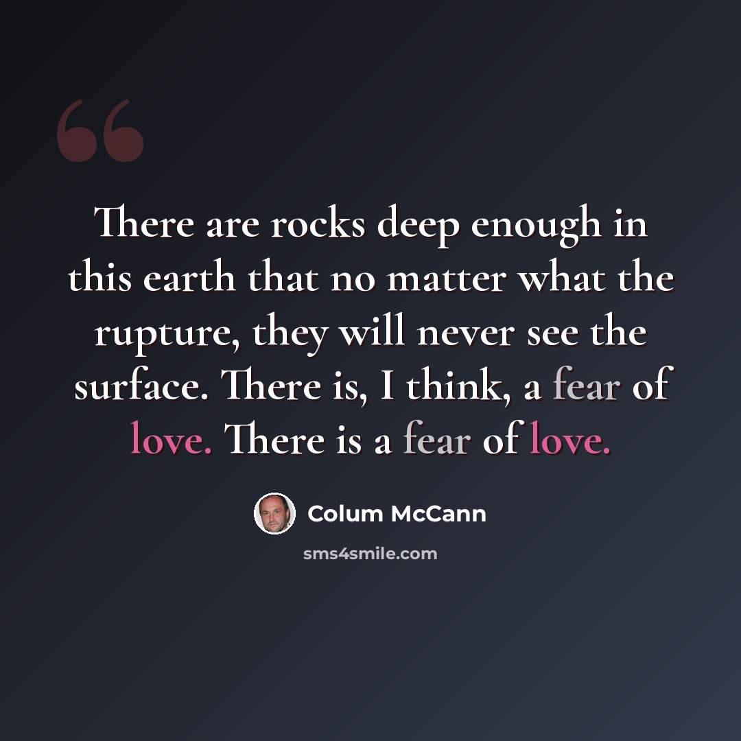 “There are rocks deep enough in this earth that no matter what the rupture, they will never see the surface. There is, I think, a fear of love. There is a fear of love.” quote by Colum McCann