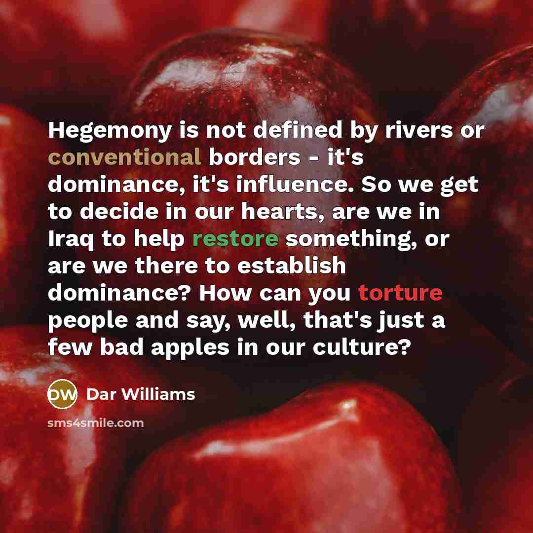 “Hegemony is not defined by rivers or conventional borders - it's dominance, it's influence. So we get to decide in our hearts, are we in Iraq to help restore something, or are we there to establish dominance? How can you torture people and say, well, that's just a few bad apples in our culture?” quote by Dar Williams
