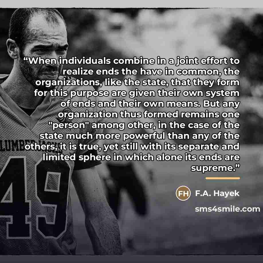 “When individuals combine in a joint effort to realize ends the have in common, the organizations, like the state, that they form for this purpose are given their own system of ends and their own means. But any organization thus formed remains one "person" among other, in the case of the state much…” quote by F.A. Hayek