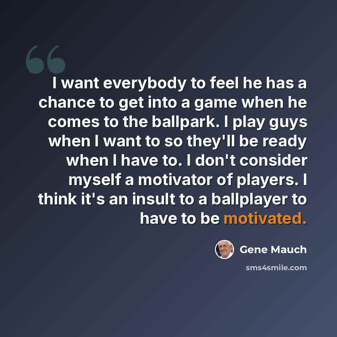 “I want everybody to feel he has a chance to get into a game when he comes to the ballpark. I play guys when I want to so they'll be ready when I have to. I don't consider myself a motivator of players. I think it's an insult to a ballplayer to have to be motivated.” quote by Gene Mauch