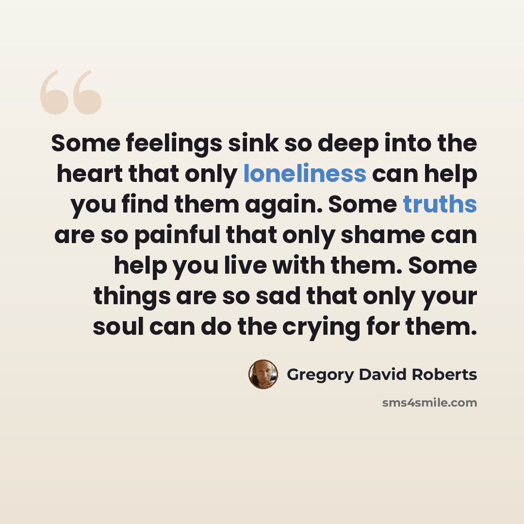 “Some feelings sink so deep into the heart that only loneliness can help you find them again. Some truths are so painful that only shame can help you live with them. Some things are so sad that only your soul can do the crying for them.” quote by Gregory David Roberts