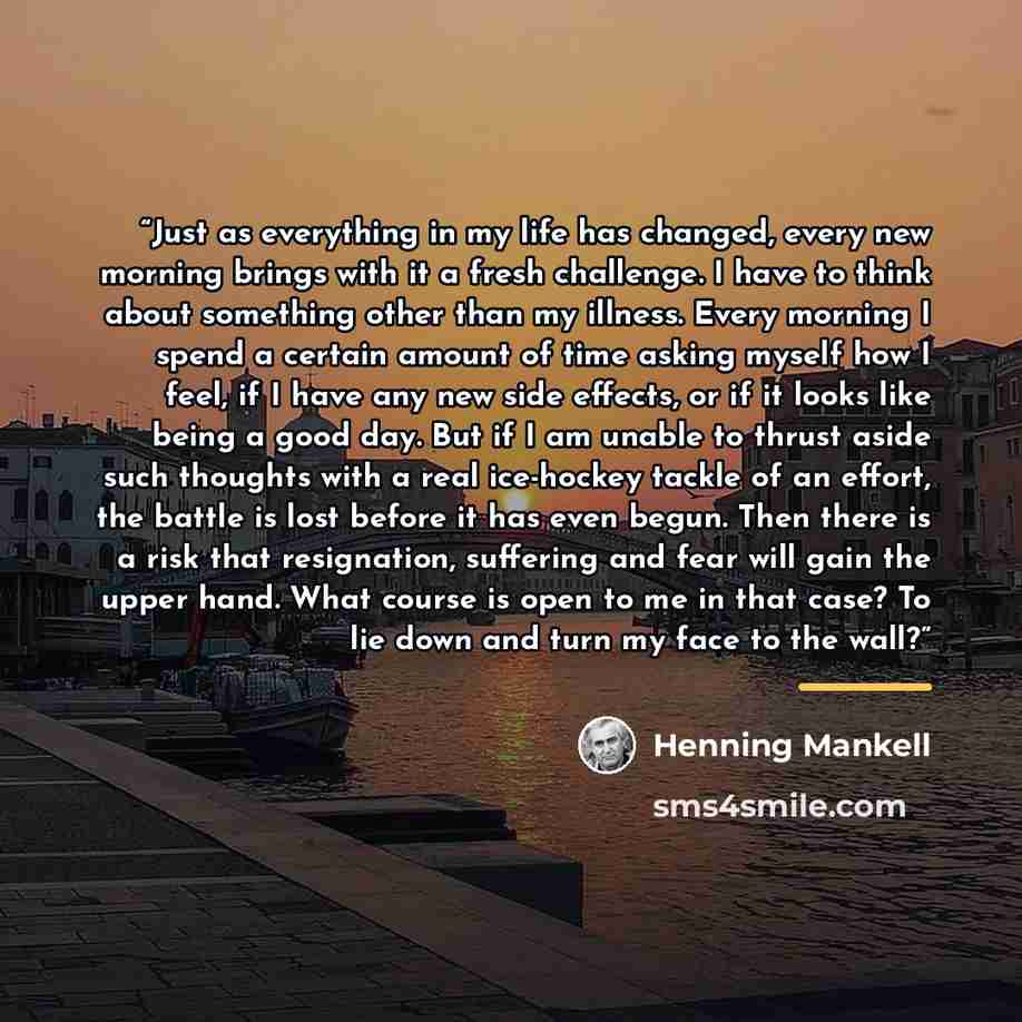 “Just as everything in my life has changed, every new morning brings with it a fresh challenge. I have to think about something other than my illness. Every morning I spend a certain amount of time asking myself how I feel, if I have any new side effects, or if it looks like being a good day. But…” quote by Henning Mankell