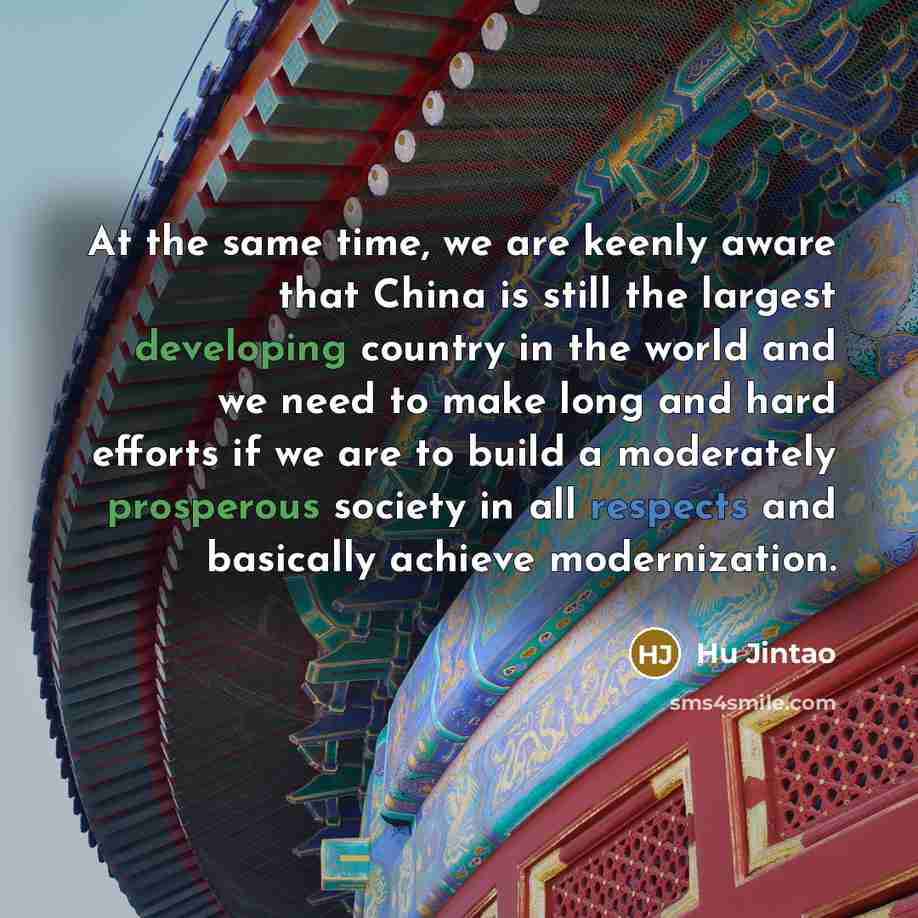 “At the same time, we are keenly aware that China is still the largest developing country in the world and we need to make long and hard efforts if we are to build a moderately prosperous society in all respects and basically achieve modernization.” quote by Hu Jintao