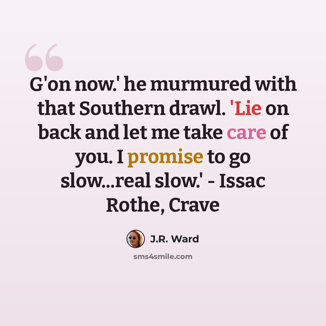 “G'on now.' he murmured with that Southern drawl. 'Lie on back and let me take care of you. I promise to go slow...real slow.' - Issac Rothe, Crave” quote by J.R. Ward