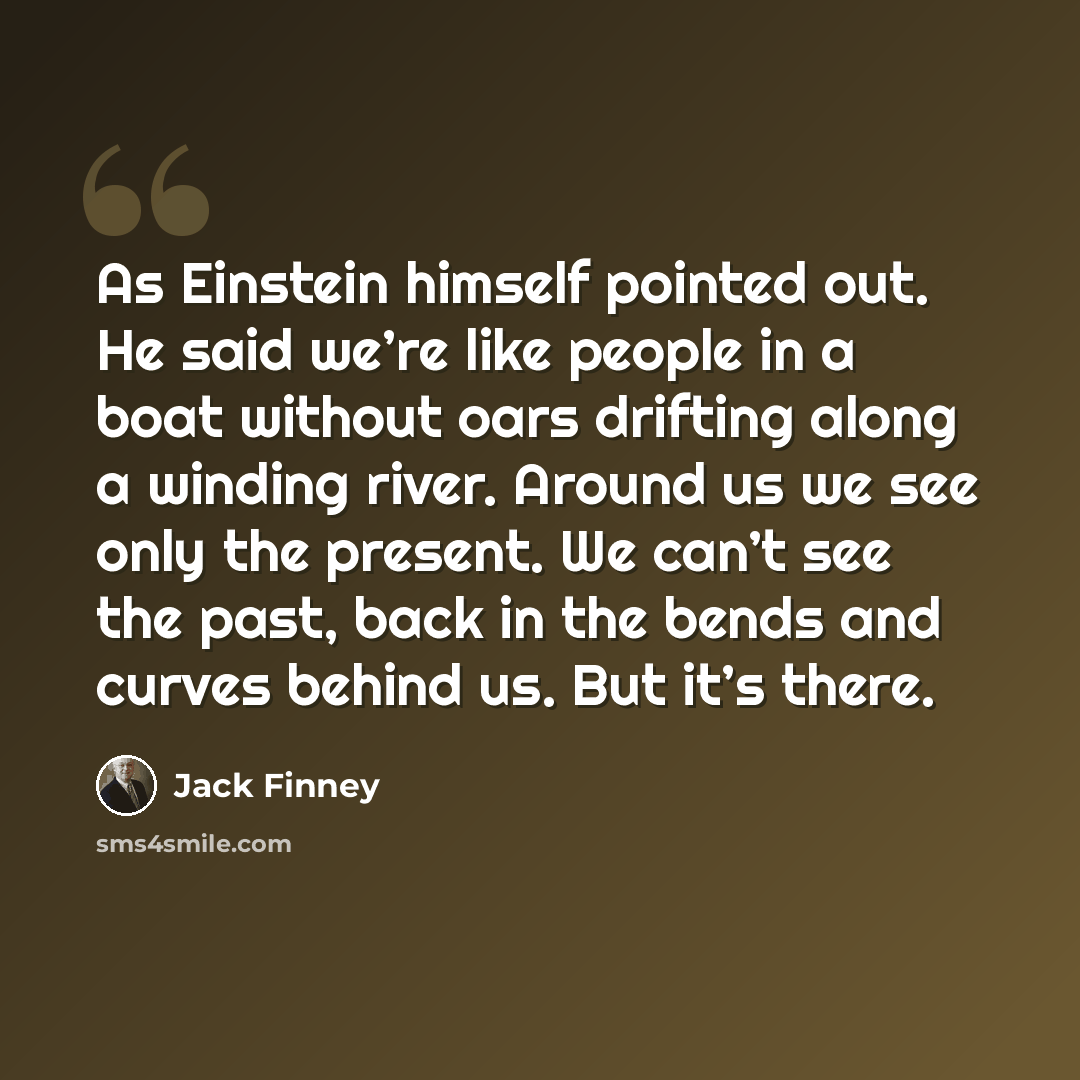 “As Einstein himself pointed out. He said we’re like people in a boat without oars drifting along a winding river. Around us we see only the present. We can’t see the past, back in the bends and curves behind us. But it’s there.” quote by Jack Finney