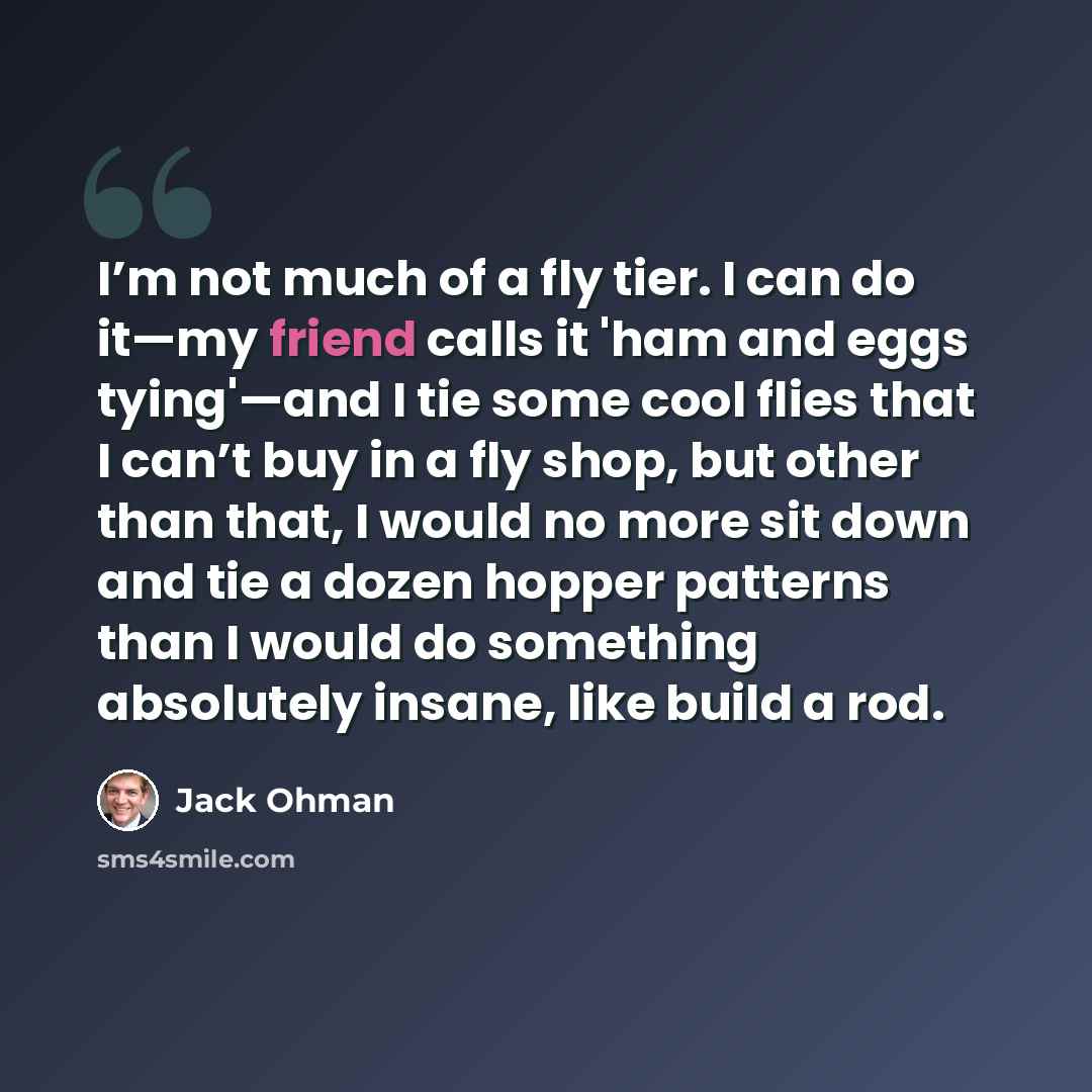 “I’m not much of a fly tier. I can do it—my friend calls it 'ham and eggs tying'—and I tie some cool flies that I can’t buy in a fly shop, but other than that, I would no more sit down and tie a dozen hopper patterns than I would do something absolutely insane, like build a rod.” quote by Jack Ohman