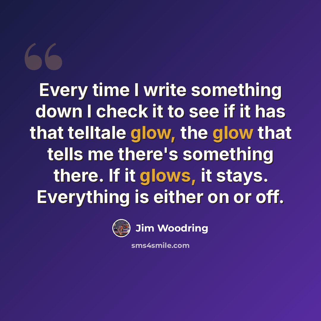 “Every time I write something down I check it to see if it has that telltale glow, the glow that tells me there's something there. If it glows, it stays. Everything is either on or off.” quote by Jim Woodring