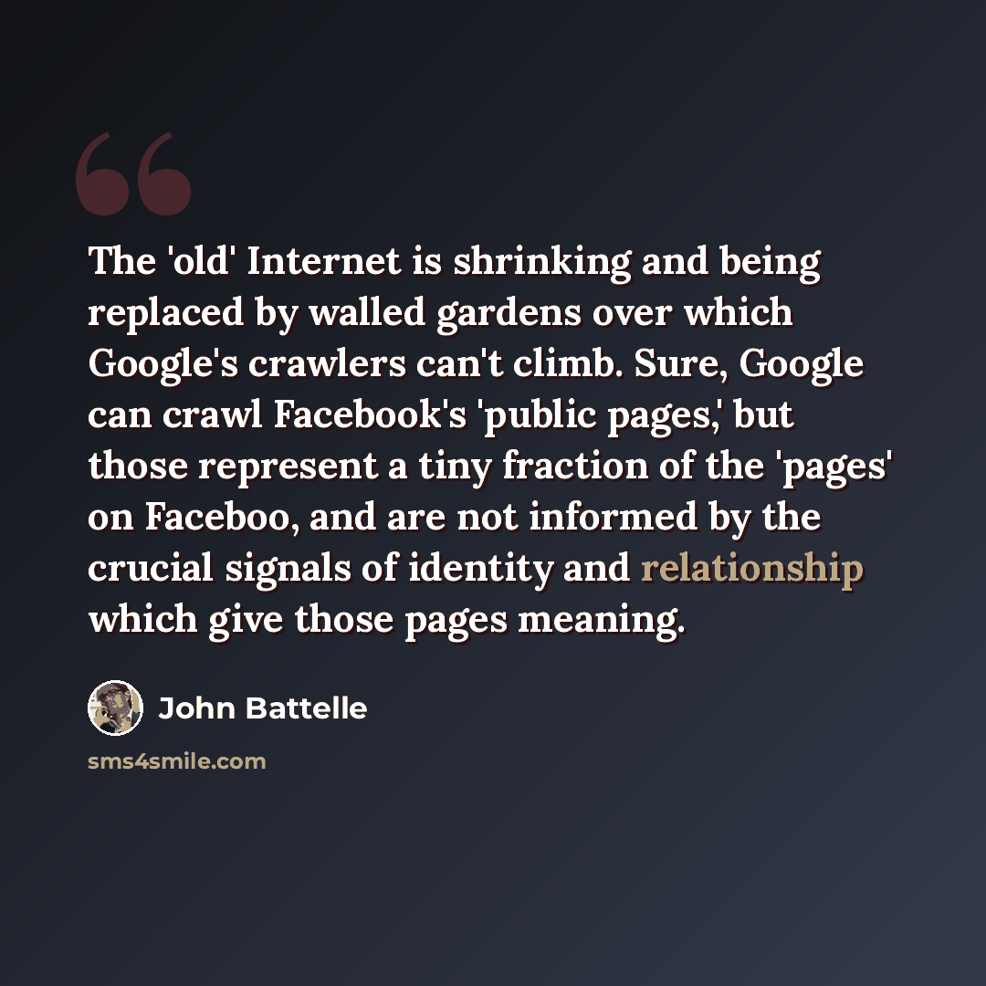 “The 'old' Internet is shrinking and being replaced by walled gardens over which Google's crawlers can't climb. Sure, Google can crawl Facebook's 'public pages,' but those represent a tiny fraction of the 'pages' on Faceboo, and are not informed by the crucial signals of identity and relationship…” quote by John Battelle