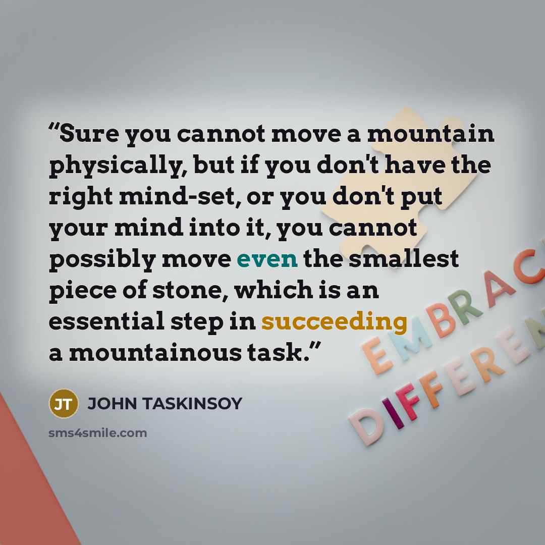 “Sure you cannot move a mountain physically, but if you don't have the right mind-set, or you don't put your mind into it, you cannot possibly move even the smallest piece of stone, which is an essential step in succeeding a mountainous task.” quote by JOHN TASKINSOY