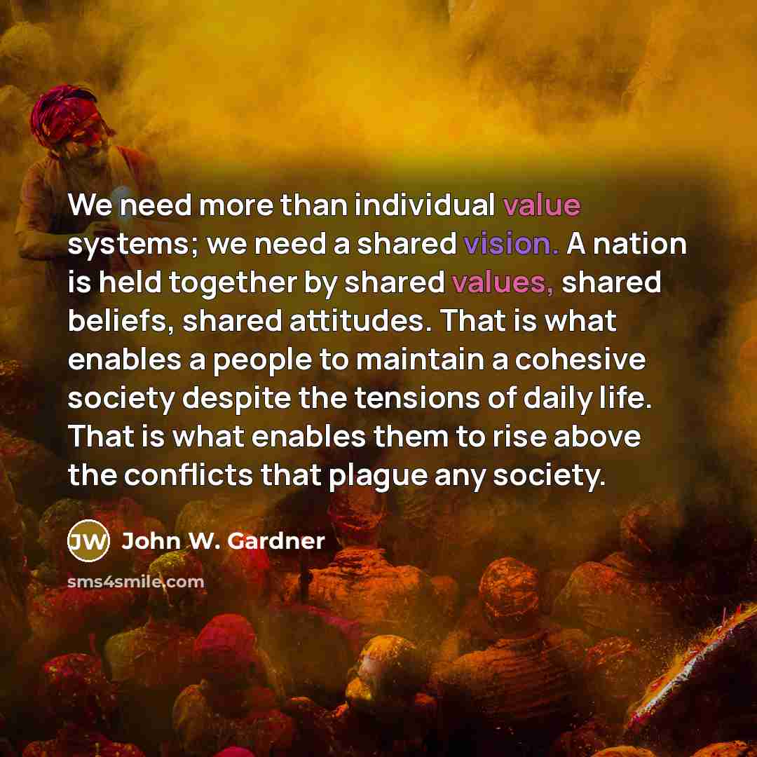 “We need more than individual value systems; we need a shared vision. A nation is held together by shared values, shared beliefs, shared attitudes. That is what enables a people to maintain a cohesive society despite the tensions of daily life. That is what enables them to rise above the conflicts…” quote by John W. Gardner