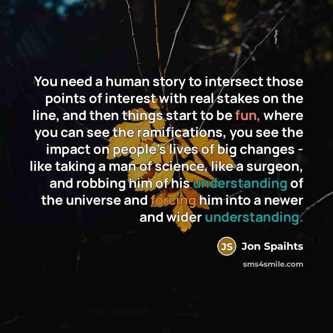 “You need a human story to intersect those points of interest with real stakes on the line, and then things start to be fun, where you can see the ramifications, you see the impact on people's lives of big changes - like taking a man of science, like a surgeon, and robbing him of his understanding…” quote by Jon Spaihts
