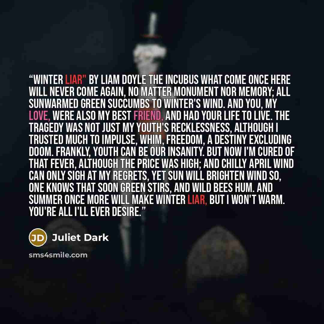 “Winter Liar" by Liam Doyle the Incubus What come once here will never come again, no matter monument nor memory; all sunwarmed green succumbs to winter's wind. And you, my love, were also my best friend, and had your life to live. The tragedy was not just my youth's recklessness, although I…” quote by Juliet Dark