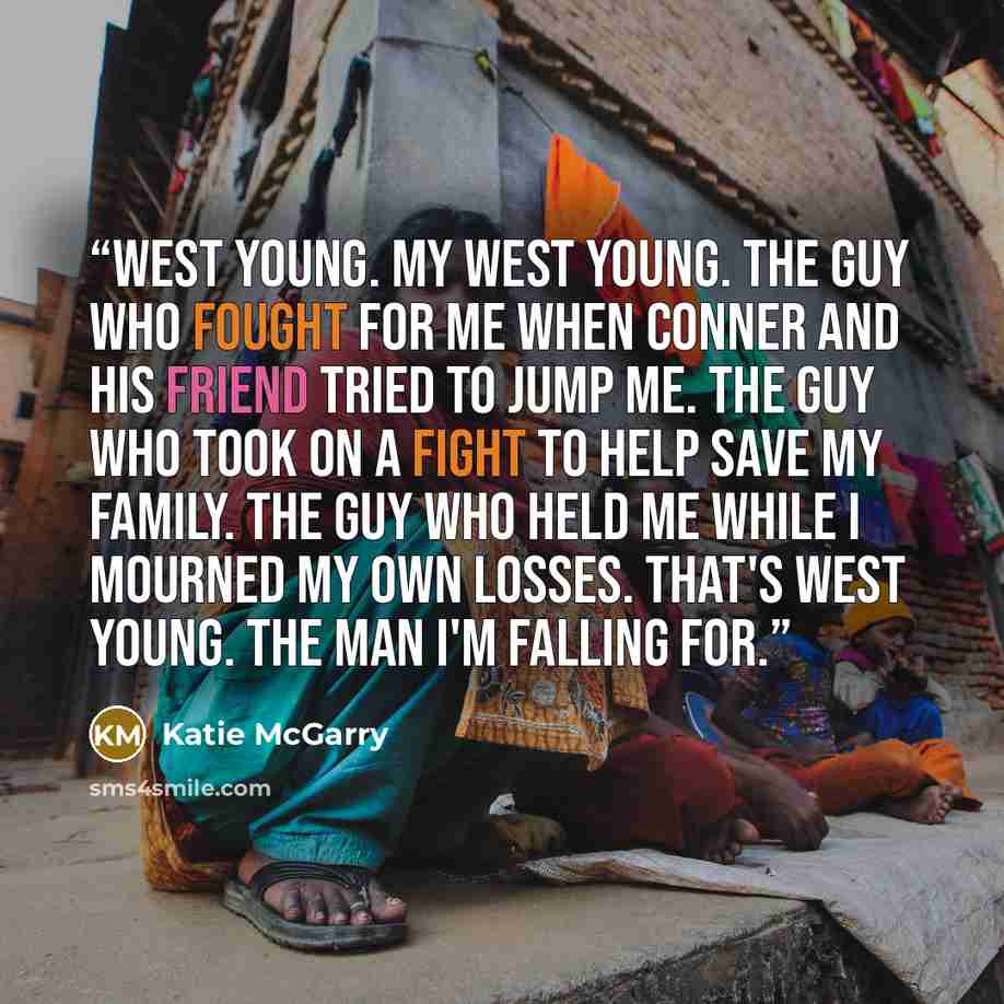 “West Young. My West Young. The guy who fought for me when Conner and his friend tried to jump me. The guy who took on a fight to help save my family. The guy who held me while I mourned my own losses. That's West Young. The man I'm falling for.” quote by Katie McGarry