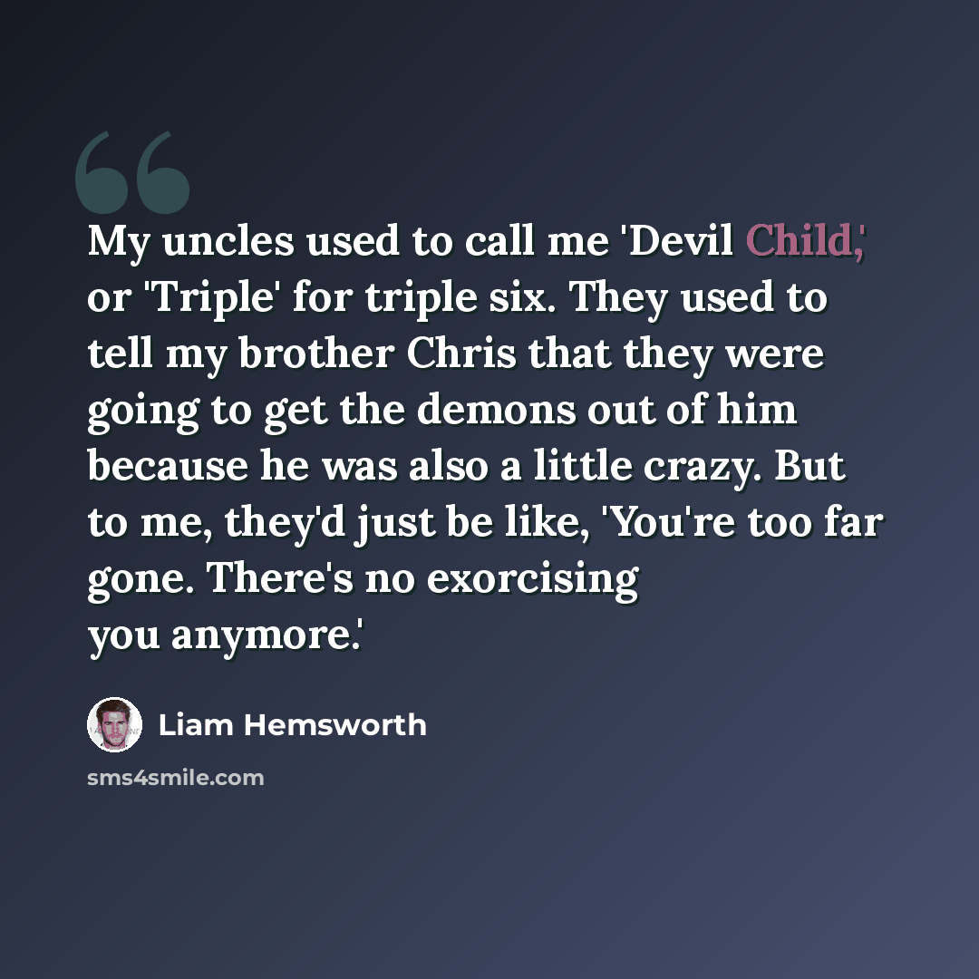 “My uncles used to call me 'Devil Child,' or 'Triple' for triple six. They used to tell my brother Chris that they were going to get the demons out of him because he was also a little crazy. But to me, they'd just be like, 'You're too far gone. There's no exorcising you anymore.'” quote by Liam Hemsworth
