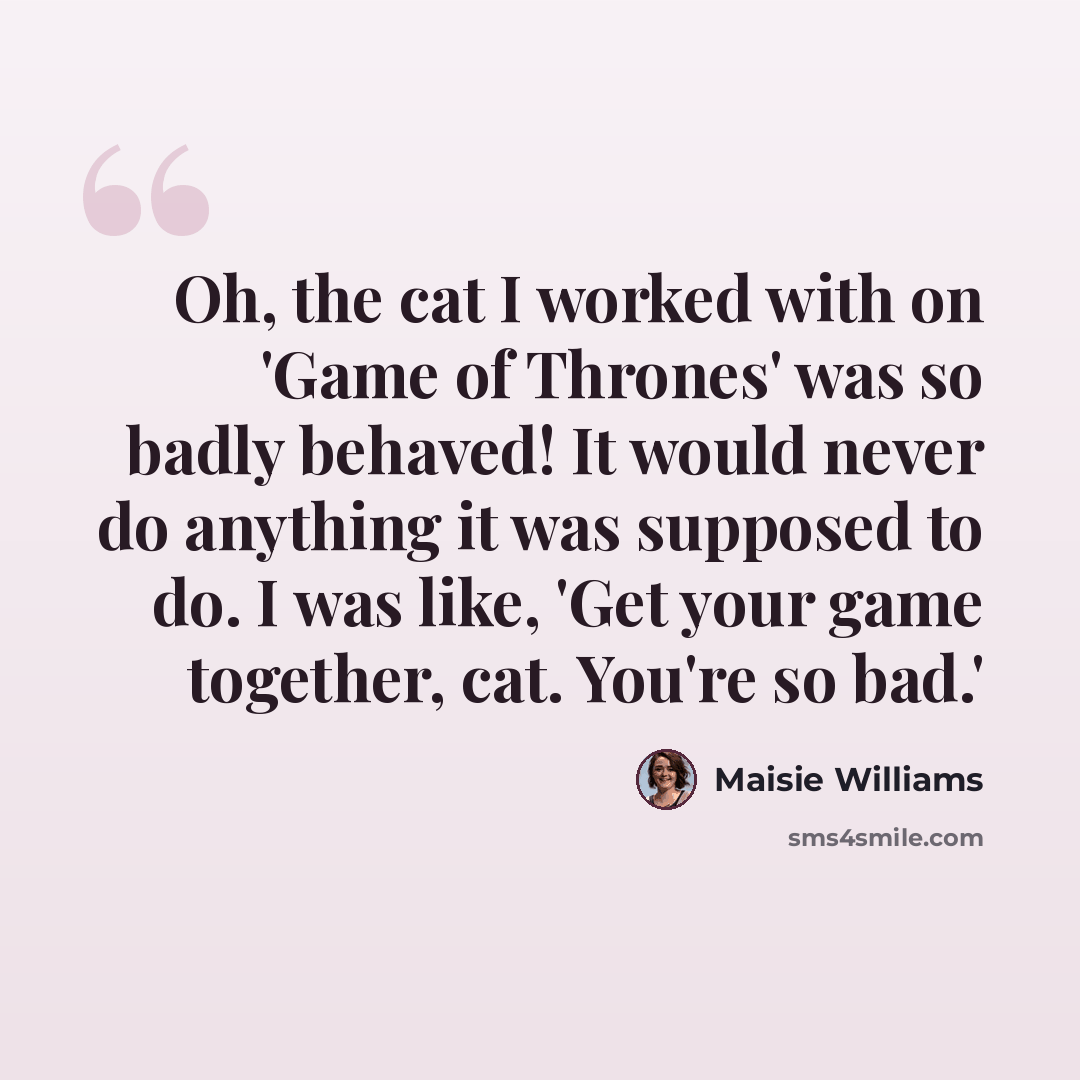 “Oh, the cat I worked with on 'Game of Thrones' was so badly behaved! It would never do anything it was supposed to do. I was like, 'Get your game together, cat. You're so bad.'” quote by Maisie Williams
