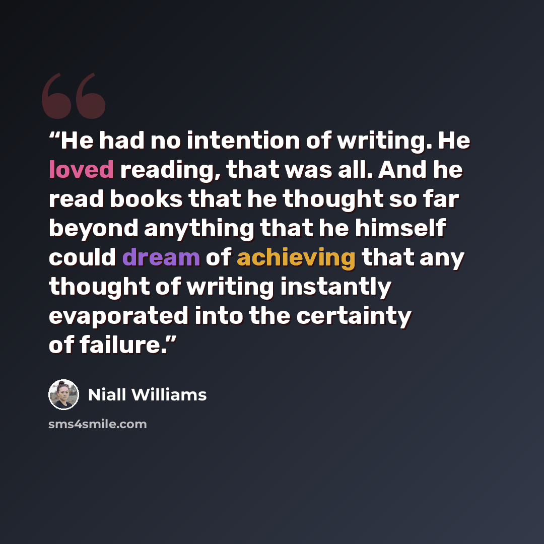 “He had no intention of writing. He loved reading, that was all. And he read books that he thought so far beyond anything that he himself could dream of achieving that any thought of writing instantly evaporated into the certainty of failure.” quote by Niall Williams