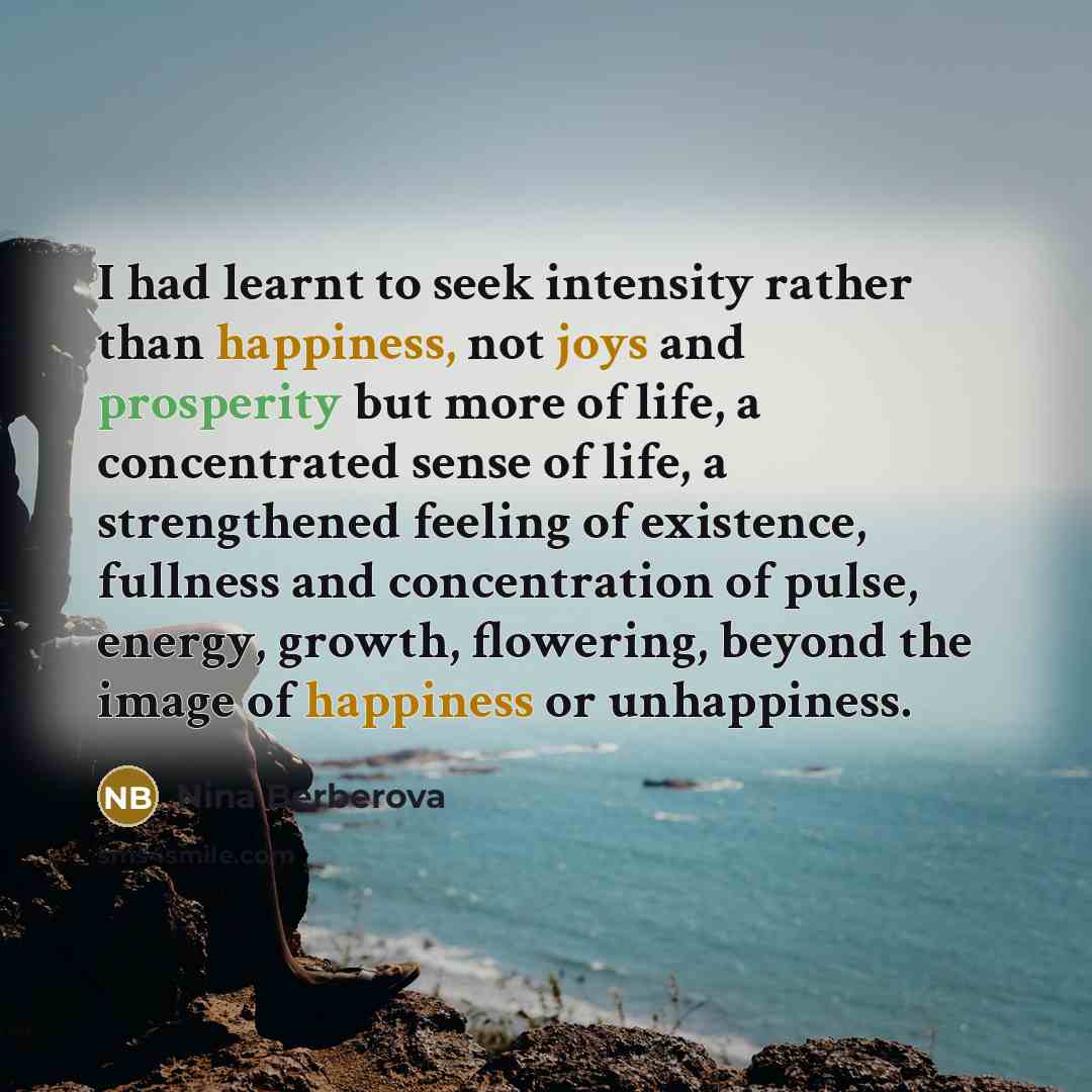 “I had learnt to seek intensity rather than happiness, not joys and prosperity but more of life, a concentrated sense of life, a strengthened feeling of existence, fullness and concentration of pulse, energy, growth, flowering, beyond the image of happiness or unhappiness.” quote by Nina Berberova