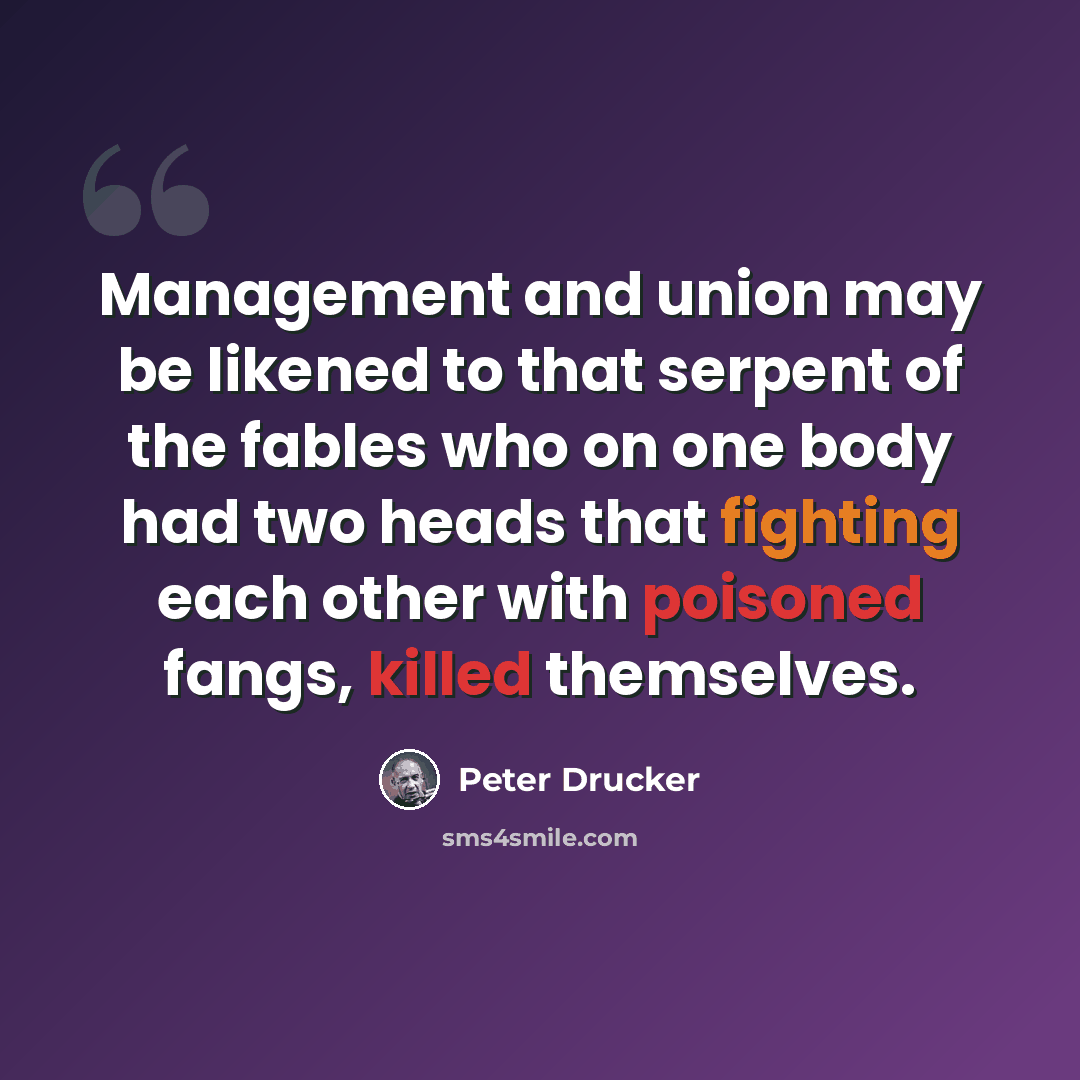 “Management and union may be likened to that serpent of the fables who on one body had two heads that fighting each other with poisoned fangs, killed themselves.” quote by Peter Drucker