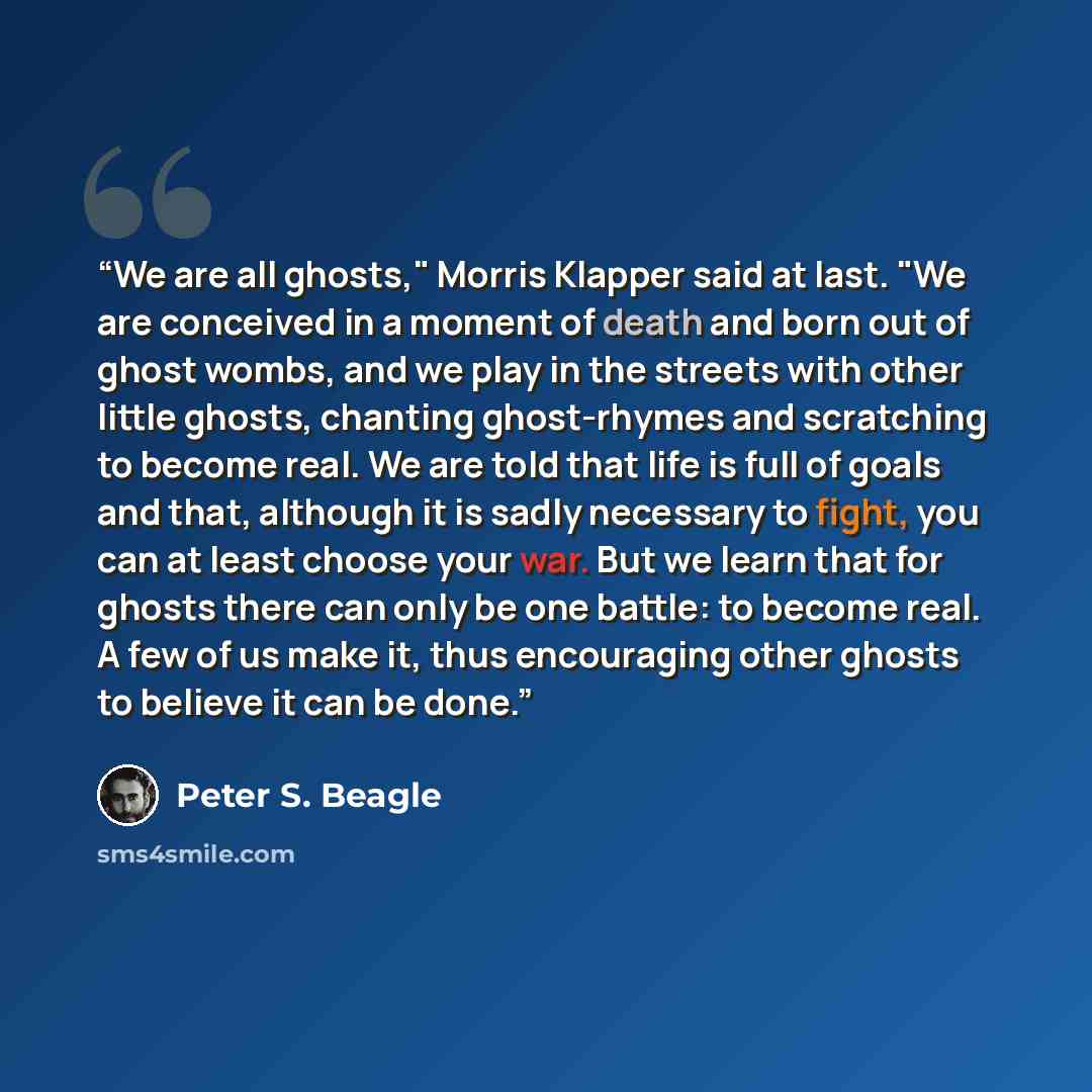 “We are all ghosts," Morris Klapper said at last. "We are conceived in a moment of death and born out of ghost wombs, and we play in the streets with other little ghosts, chanting ghost-rhymes and scratching to become real. We are told that life is full of goals and that, although it is sadly…” quote by Peter S. Beagle