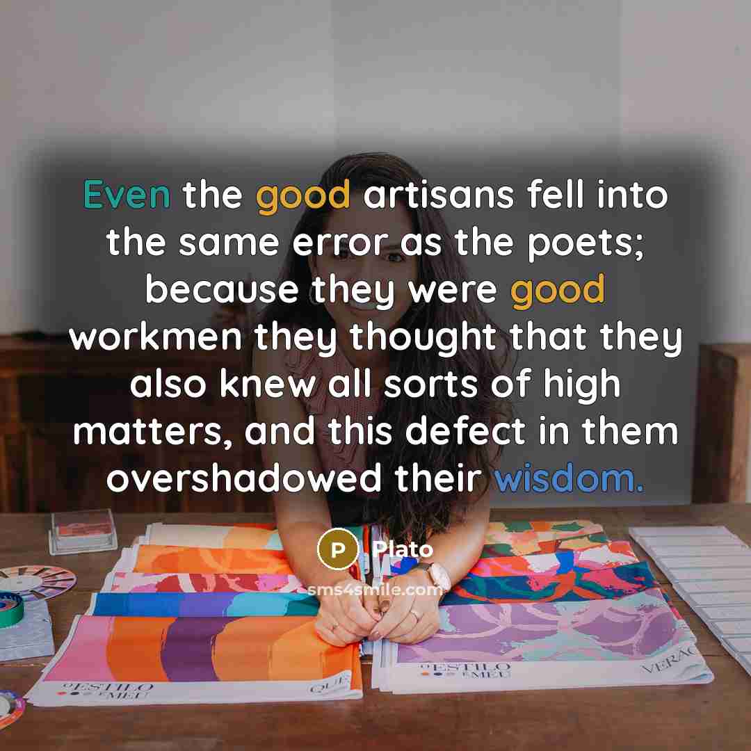 “Even the good artisans fell into the same error as the poets; because they were good workmen they thought that they also knew all sorts of high matters, and this defect in them overshadowed their wisdom.” quote by Plato