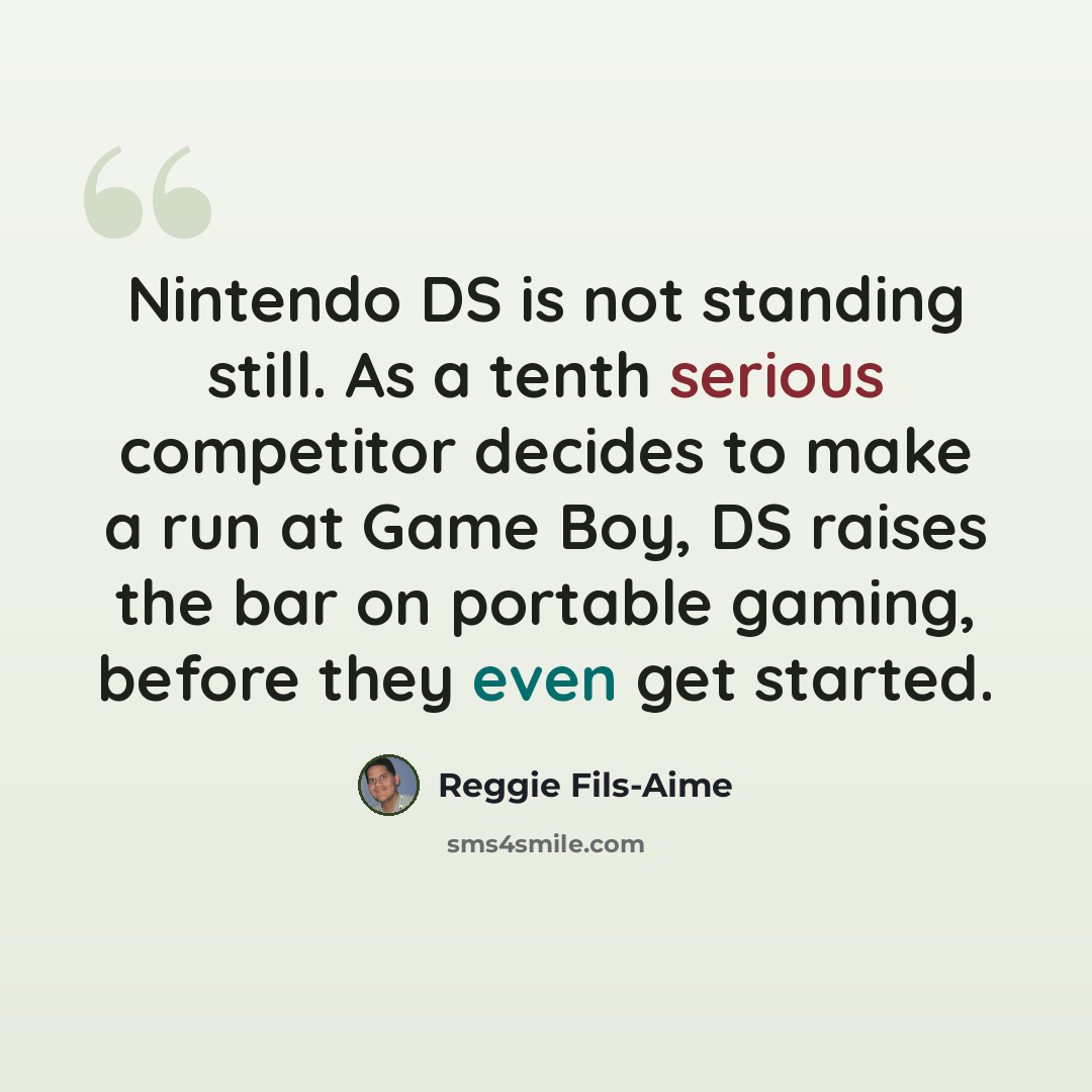 “Nintendo DS is not standing still. As a tenth serious competitor decides to make a run at Game Boy, DS raises the bar on portable gaming, before they even get started.” quote by Reggie Fils-Aime