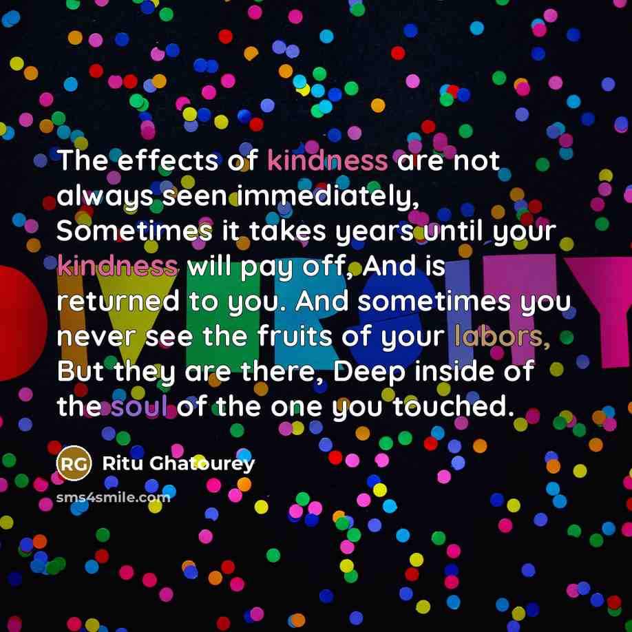 “The effects of kindness are not always seen immediately, Sometimes it takes years until your kindness will pay off, And is returned to you. And sometimes you never see the fruits of your labors, But they are there, Deep inside of the soul of the one you touched.” quote by Ritu Ghatourey
