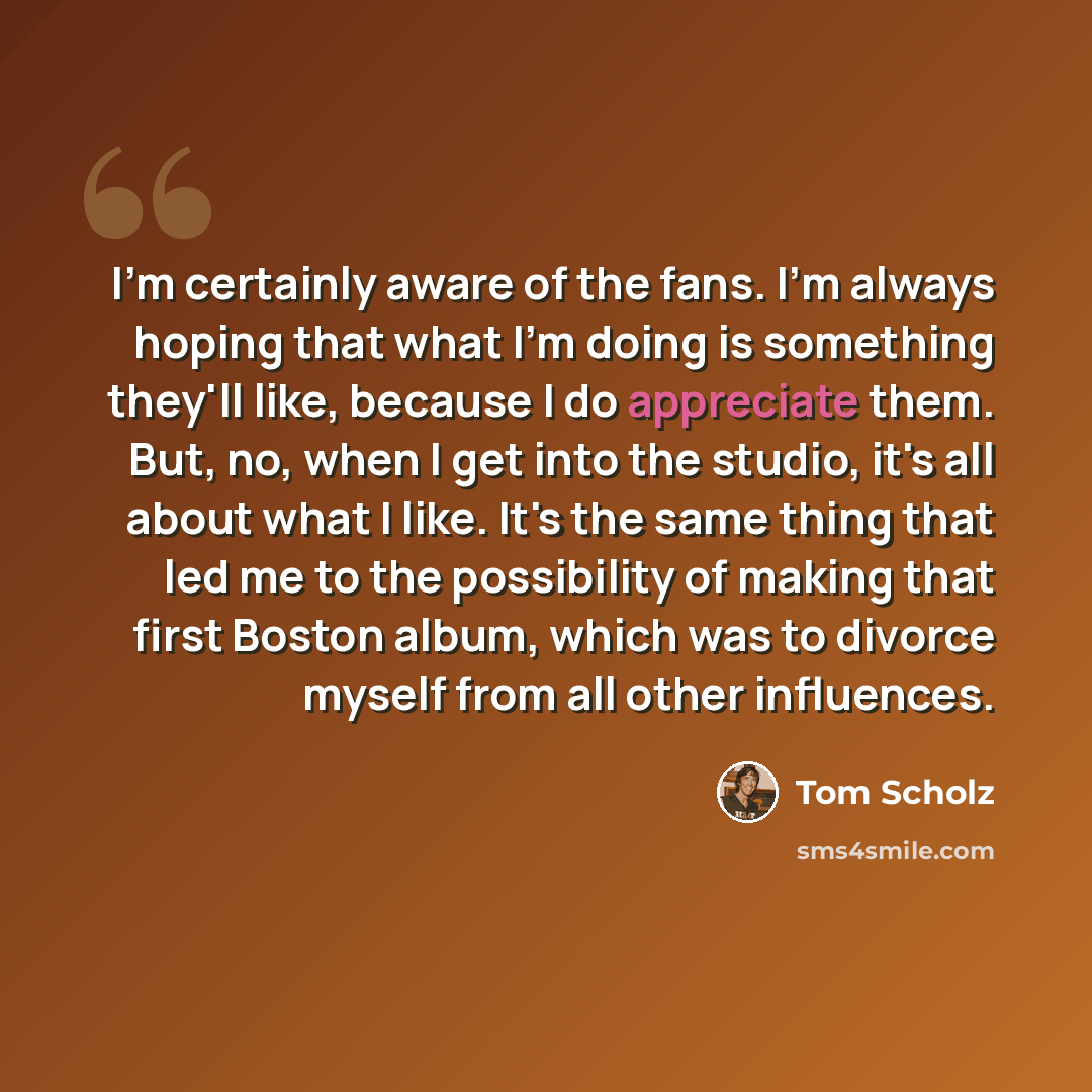 “I'm certainly aware of the fans. I'm always hoping that what I'm doing is something they'll like, because I do appreciate them. But, no, when I get into the studio, it's all about what I like. It's the same thing that led me to the possibility of making that first Boston album, which was to…” quote by Tom Scholz