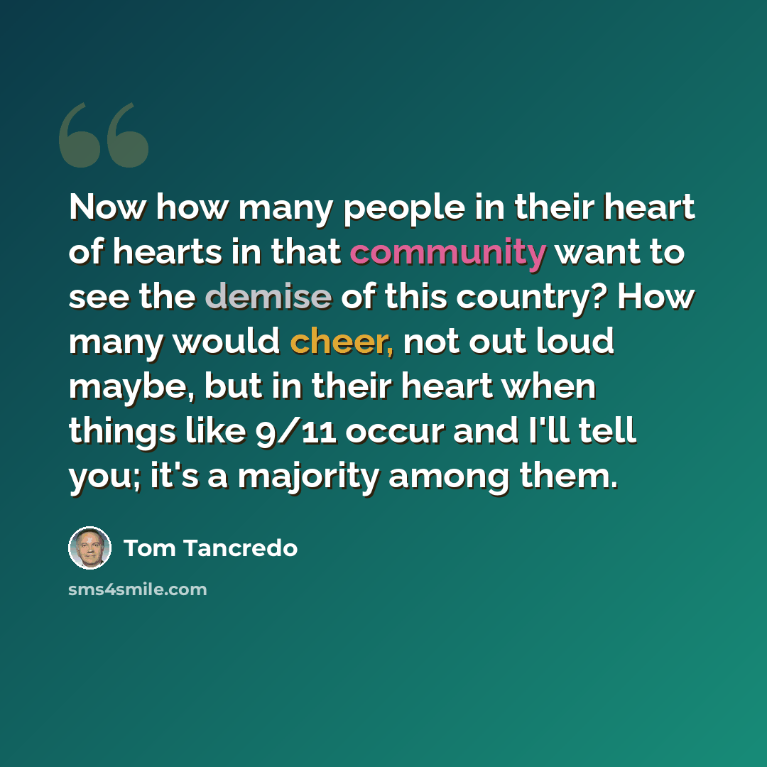 “Now how many people in their heart of hearts in that community want to see the demise of this country? How many would cheer, not out loud maybe, but in their heart when things like 9/11 occur and I'll tell you; it's a majority among them.” quote by Tom Tancredo