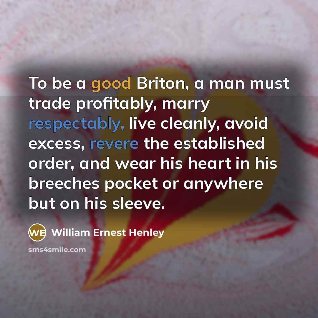 “To be a good Briton, a man must trade profitably, marry respectably, live cleanly, avoid excess, revere the established order, and wear his heart in his breeches pocket or anywhere but on his sleeve.” quote by William Ernest Henley