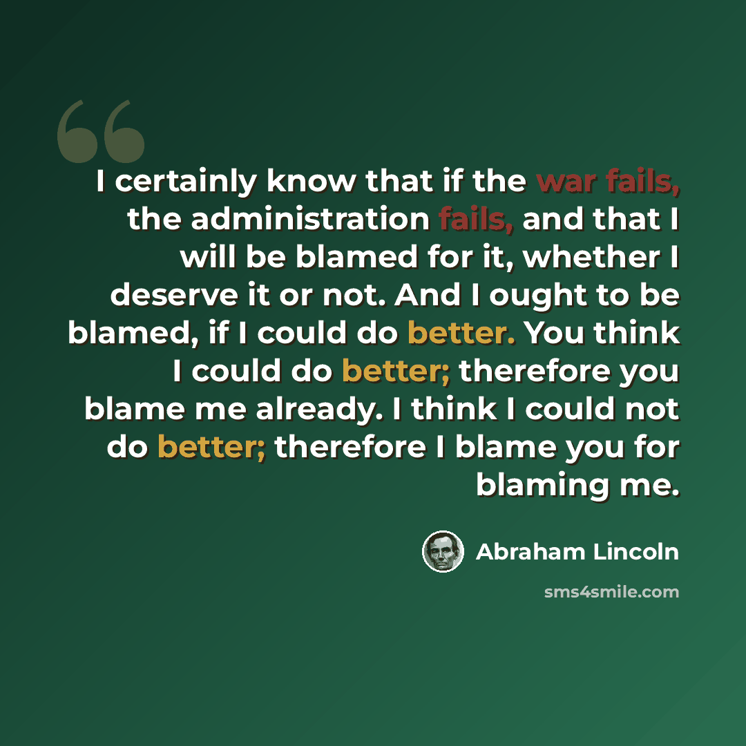 “I certainly know that if the war fails, the administration fails, and that I will be blamed for it, whether I deserve it or not. And I ought to be blamed, if I could do better. You think I could do better; therefore you blame me already. I think I could not do better; therefore I blame you for…” quote by Abraham Lincoln