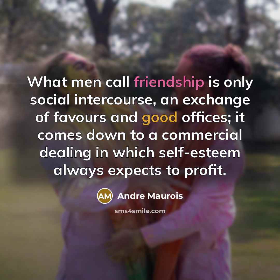 “What men call friendship is only social intercourse, an exchange of favours and good offices; it comes down to a commercial dealing in which self-esteem always expects to profit.” quote by Andre Maurois