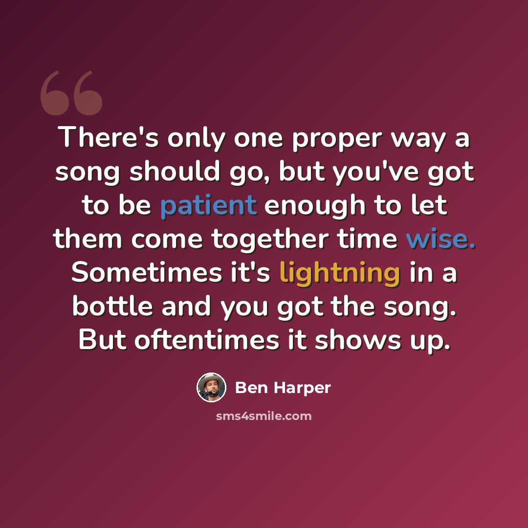 “There's only one proper way a song should go, but you've got to be patient enough to let them come together time wise. Sometimes it's lightning in a bottle and you got the song. But oftentimes it shows up.” quote by Ben Harper