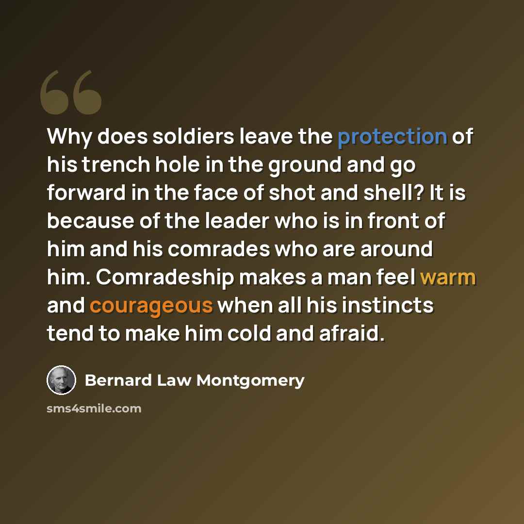 “Why does soldiers leave the protection of his trench hole in the ground and go forward in the face of shot and shell? It is because of the leader who is in front of him and his comrades who are around him. Comradeship makes a man feel warm and courageous when all his instincts tend to make him…” quote by Bernard Law Montgomery
