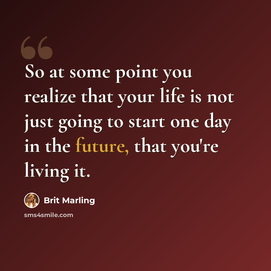 “So at some point you realize that your life is not just going to start one day in the future, that you're living it.” quote by Brit Marling