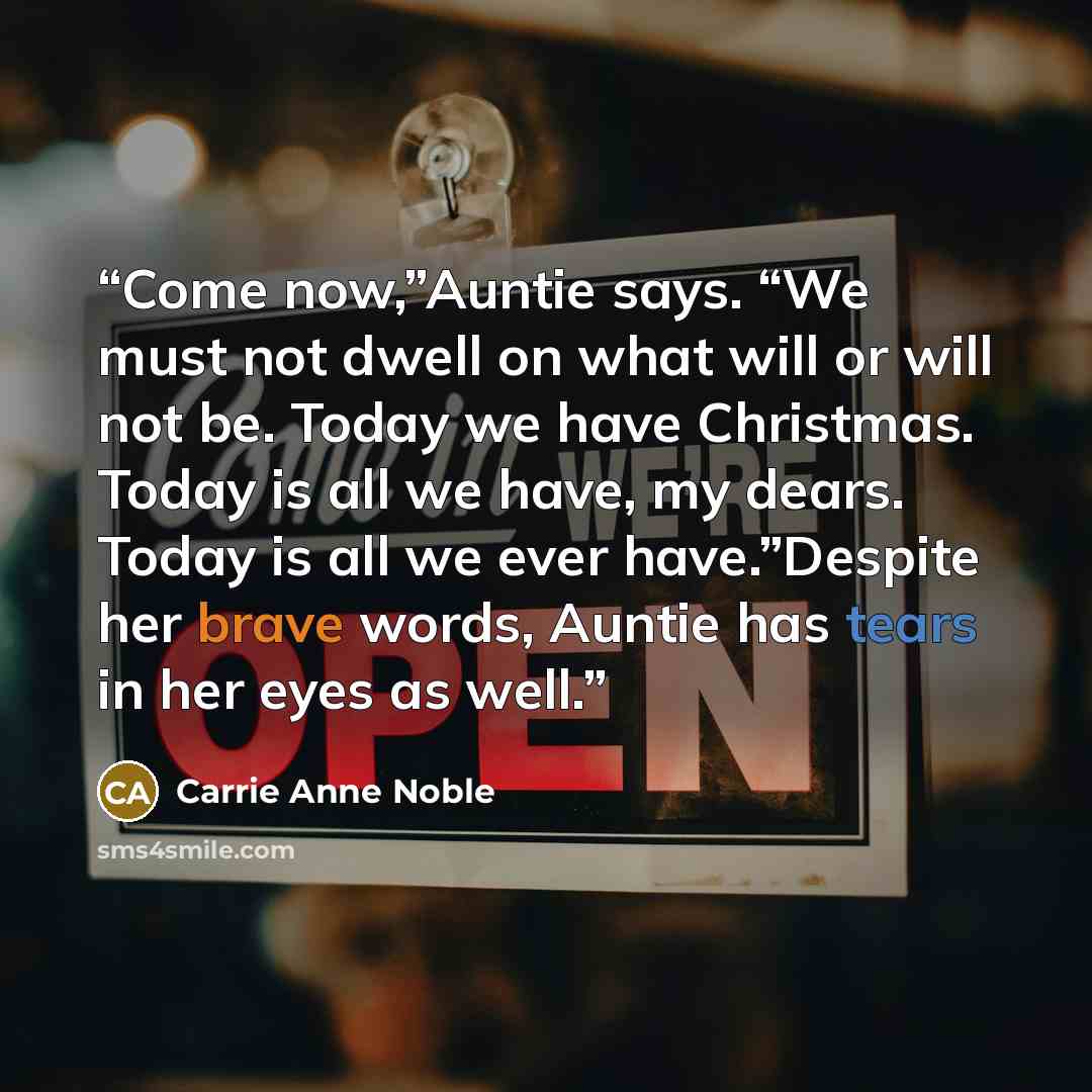 “Come now,”Auntie says. “We must not dwell on what will or will not be. Today we have Christmas. Today is all we have, my dears. Today is all we ever have.”Despite her brave words, Auntie has tears in her eyes as well.” quote by Carrie Anne Noble