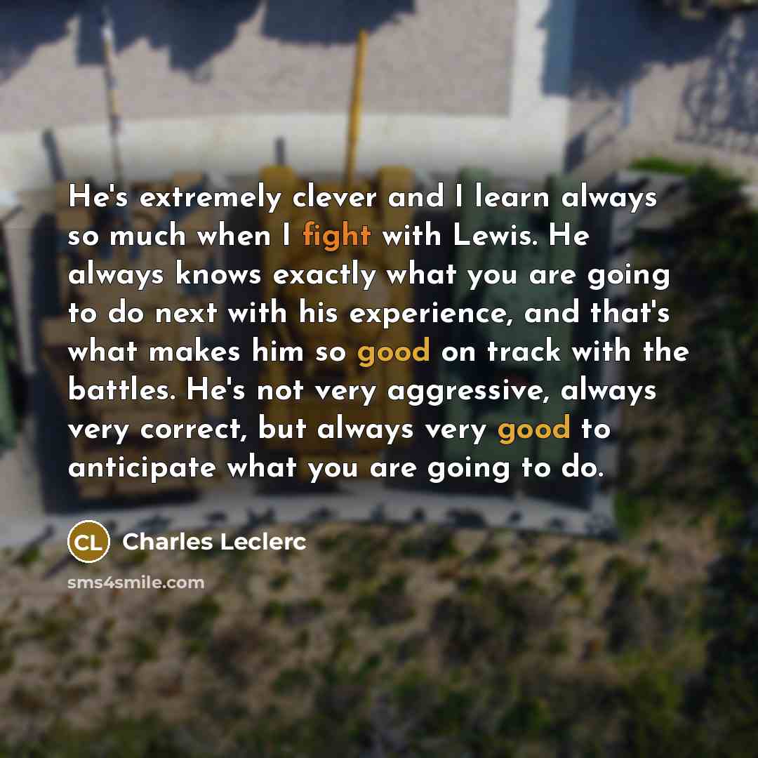 “He's extremely clever and I learn always so much when I fight with Lewis. He always knows exactly what you are going to do next with his experience, and that's what makes him so good on track with the battles. He's not very aggressive, always very correct, but always very good to anticipate what…” quote by Charles Leclerc