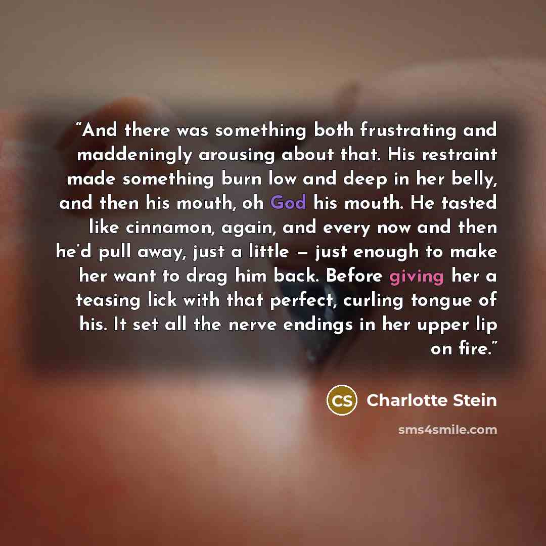 “And there was something both frustrating and maddeningly arousing about that. His restraint made something burn low and deep in her belly, and then his mouth, oh God his mouth. He tasted like cinnamon, again, and every now and then he’d pull away, just a little — just enough to make her want to…” quote by Charlotte Stein