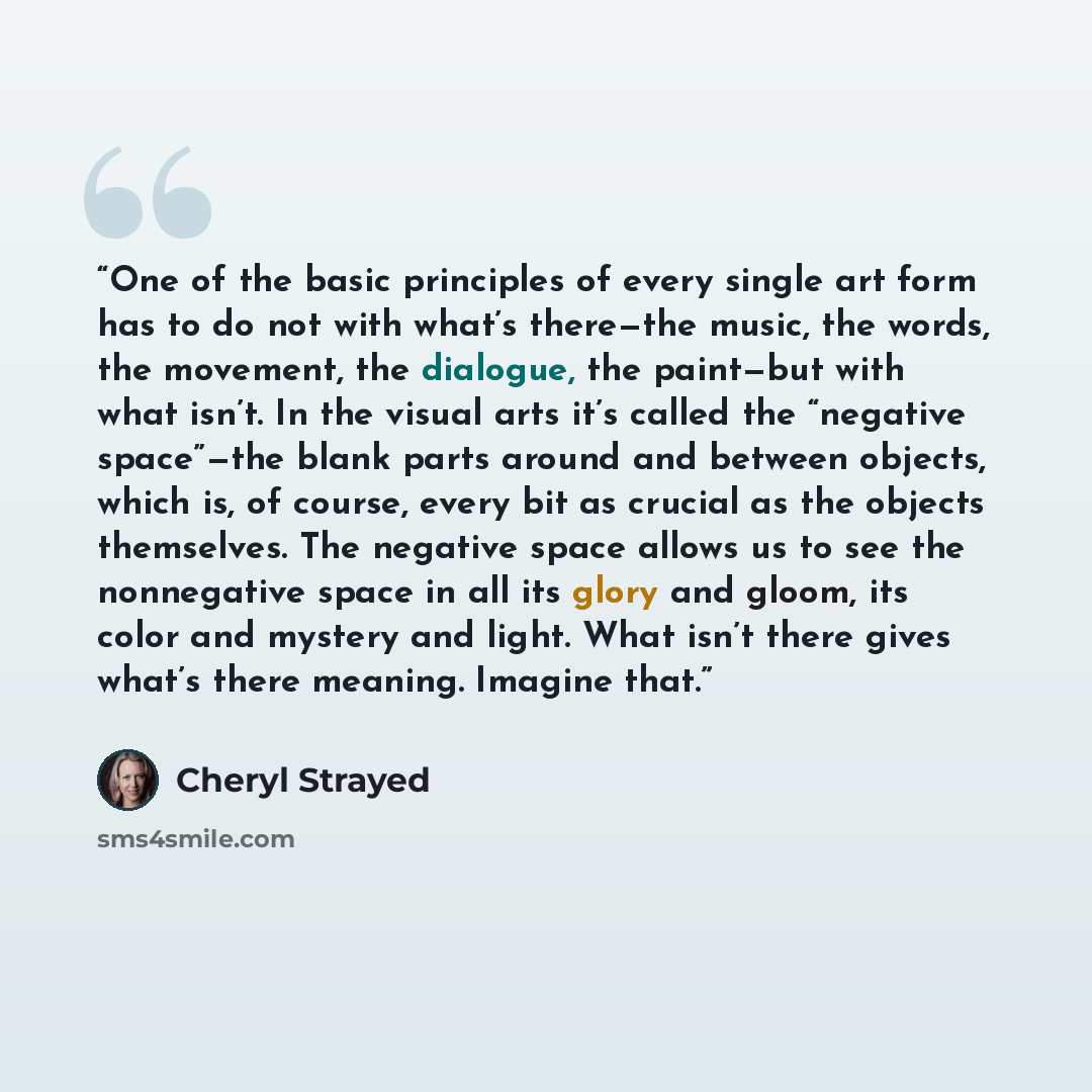 “One of the basic principles of every single art form has to do not with what’s there—the music, the words, the movement, the dialogue, the paint—but with what isn’t. In the visual arts it’s called the “negative space”—the blank parts around and between objects, which is, of course, every bit as…” quote by Cheryl Strayed
