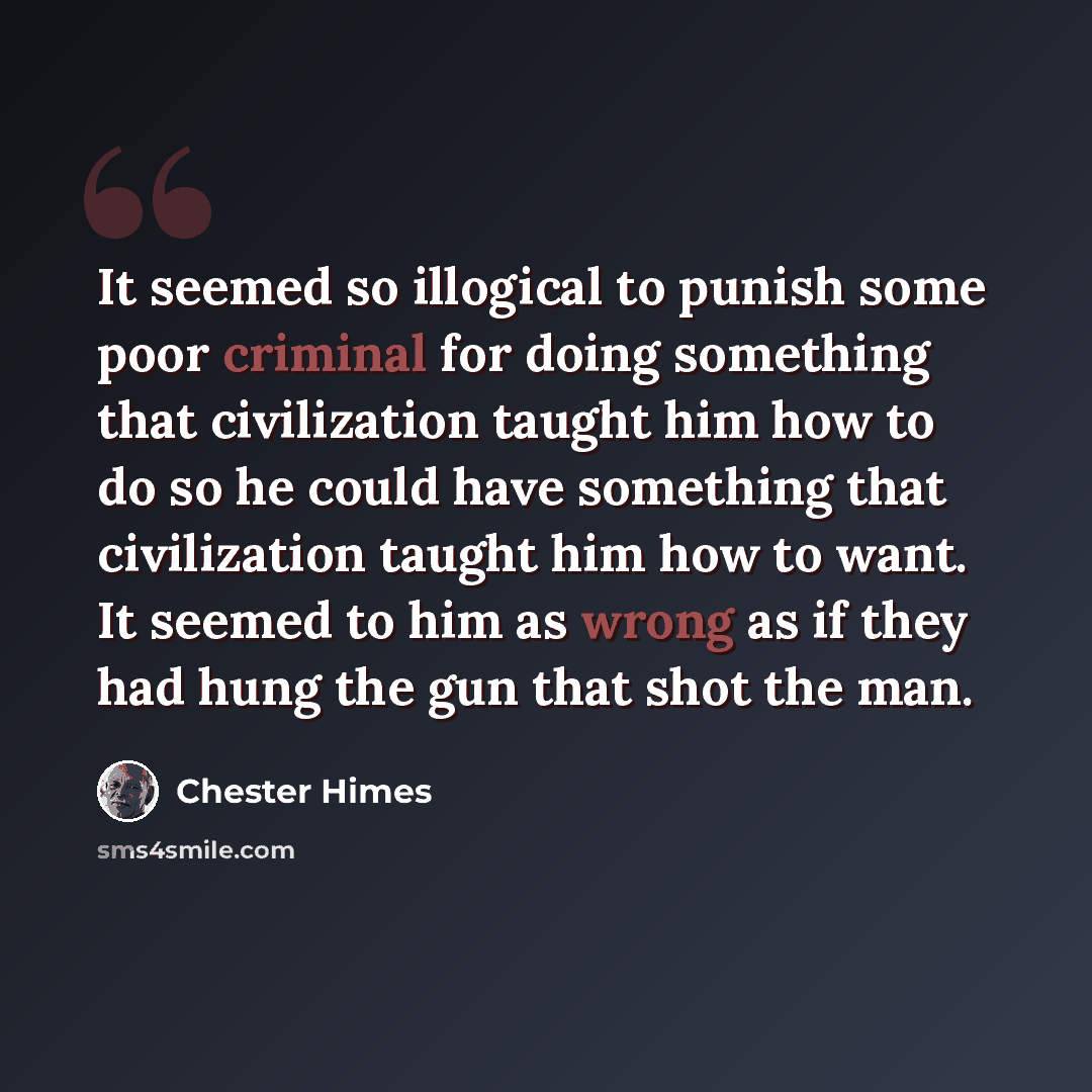 “It seemed so illogical to punish some poor criminal for doing something that civilization taught him how to do so he could have something that civilization taught him how to want. It seemed to him as wrong as if they had hung the gun that shot the man.” quote by Chester Himes