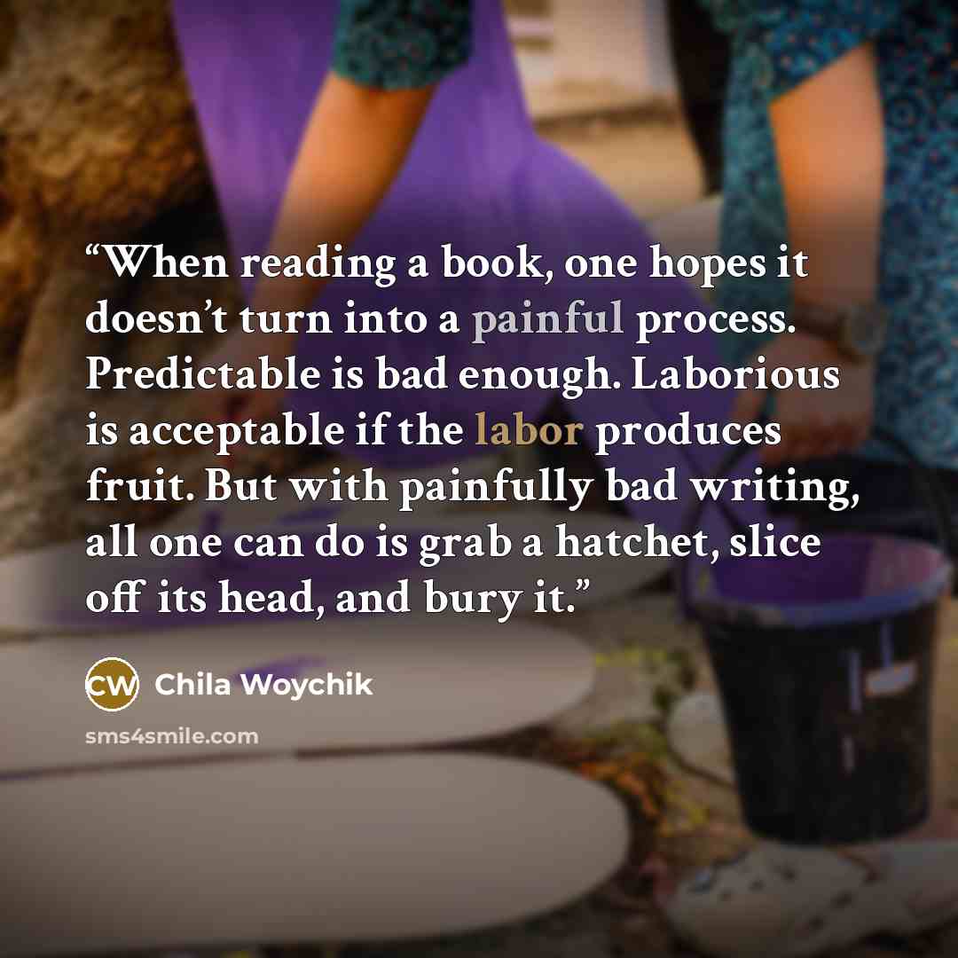 “When reading a book, one hopes it doesn’t turn into a painful process. Predictable is bad enough. Laborious is acceptable if the labor produces fruit. But with painfully bad writing, all one can do is grab a hatchet, slice off its head, and bury it.” quote by Chila Woychik