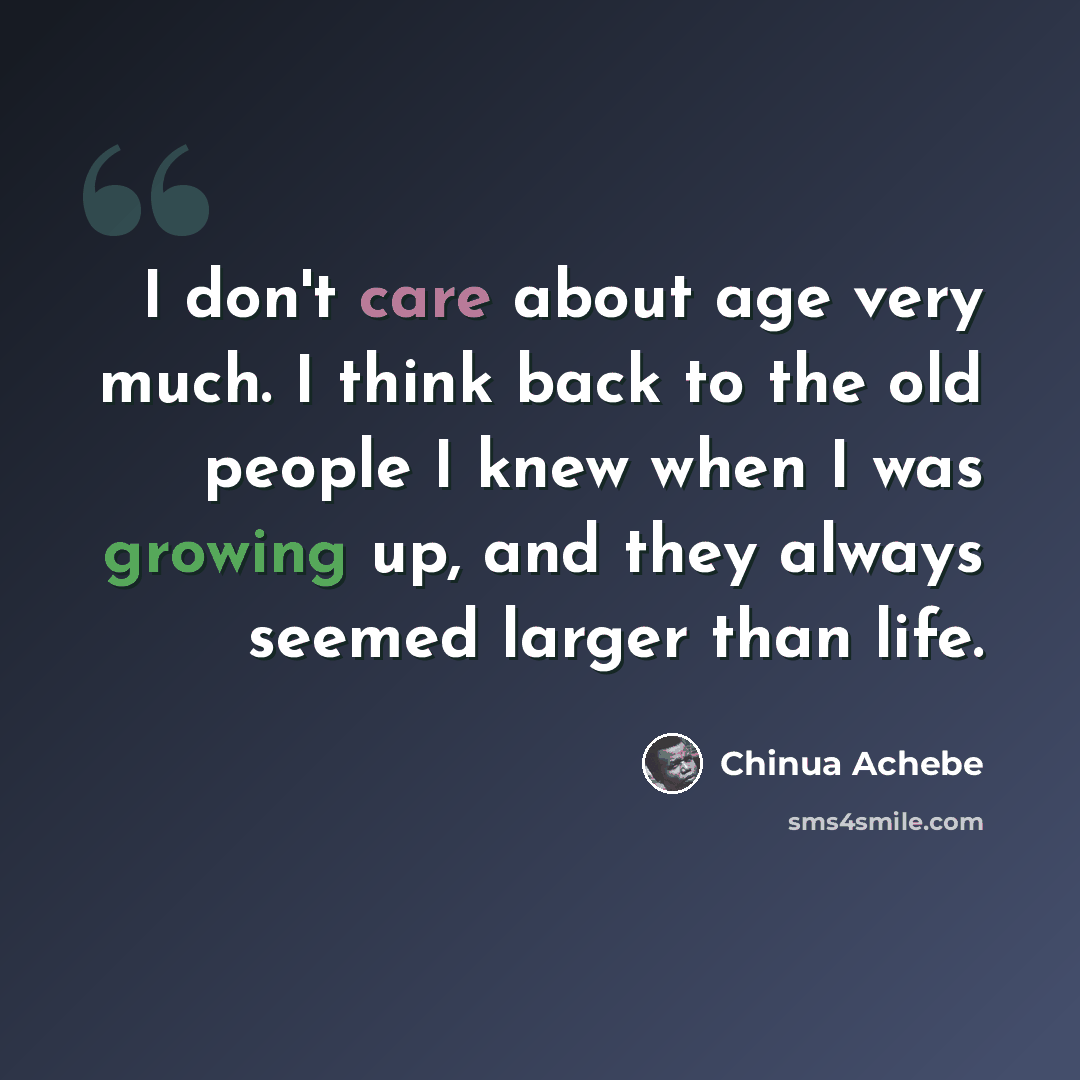 “I don't care about age very much. I think back to the old people I knew when I was growing up, and they always seemed larger than life.” quote by Chinua Achebe