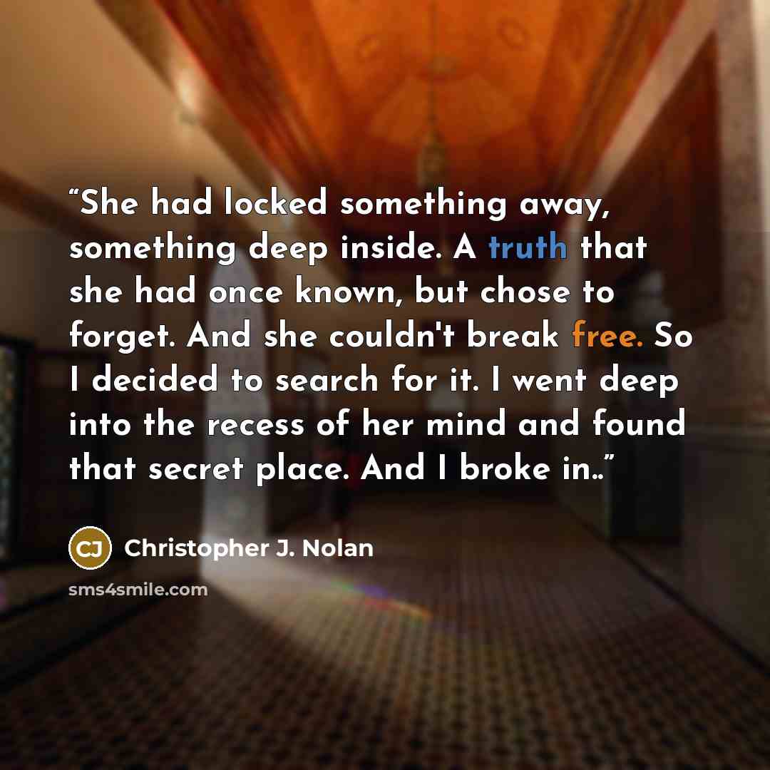 “She had locked something away, something deep inside. A truth that she had once known, but chose to forget. And she couldn't break free. So I decided to search for it. I went deep into the recess of her mind and found that secret place. And I broke in..” quote by Christopher J. Nolan