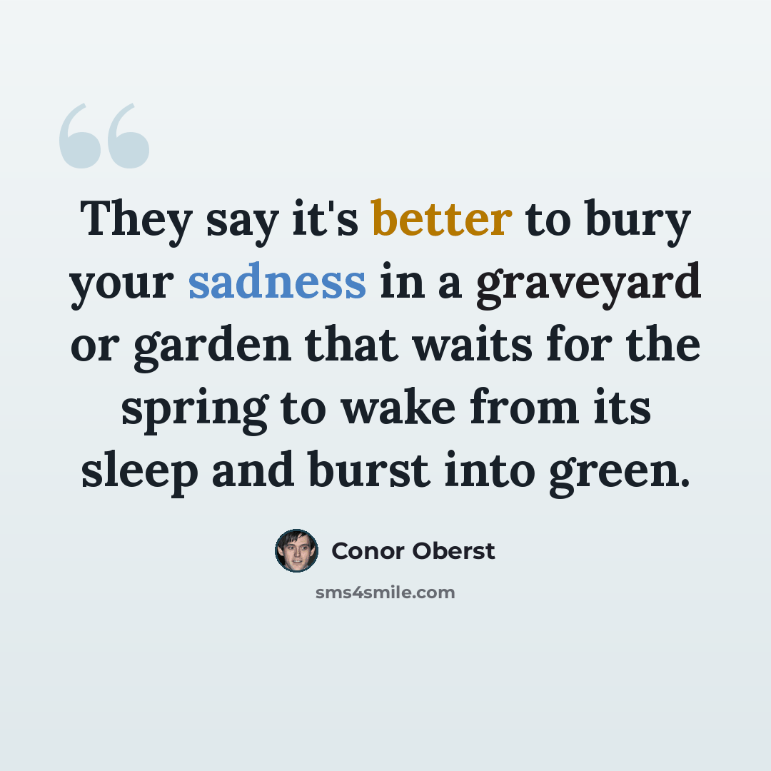 “They say it's better to bury your sadness in a graveyard or garden that waits for the spring to wake from its sleep and burst into green.” quote by Conor Oberst